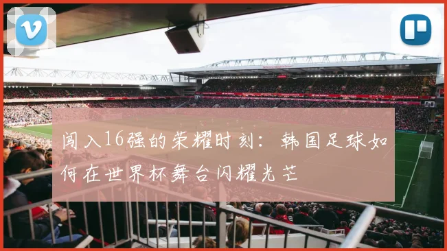 闯入16强的荣耀时刻：韩国足球如何在世界杯舞台闪耀光芒