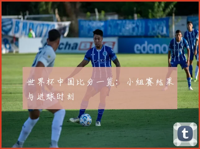 世界杯中国比分一览：小组赛结果与进球时刻