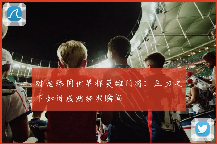 对话韩国世界杯英雄门将:压力之下如何成就经典瞬间