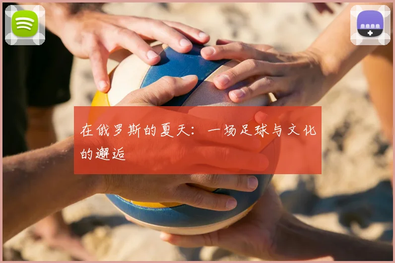 在俄罗斯的夏天:一场足球与文化的邂逅