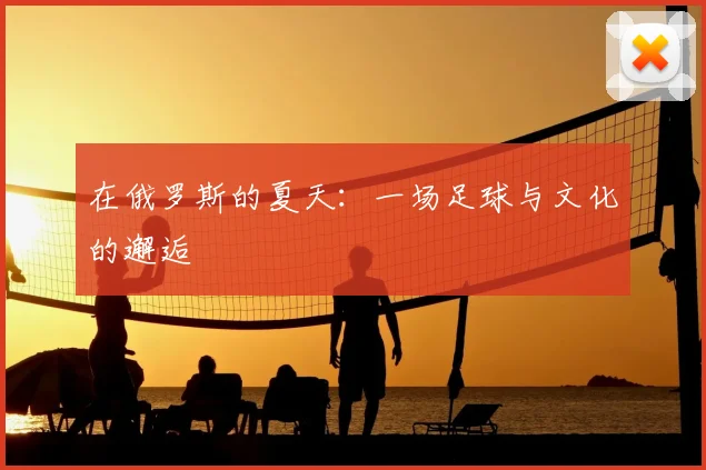 在俄罗斯的夏天:一场足球与文化的邂逅