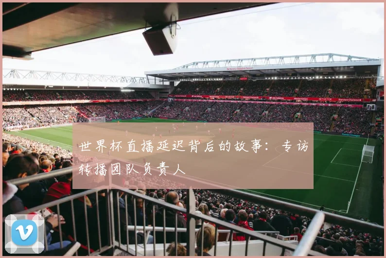 世界杯直播延迟背后的故事:专访转播团队负责人