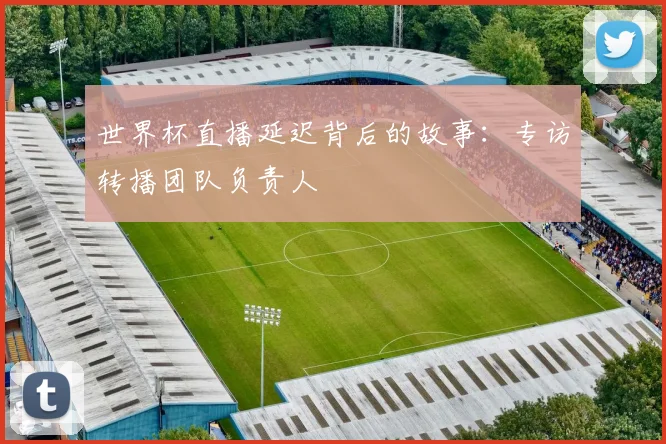 世界杯直播延迟背后的故事:专访转播团队负责人